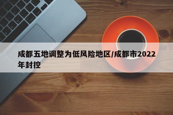 成都五地调整为低风险地区/成都市2022年封控