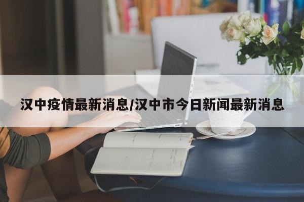 汉中疫情最新消息/汉中市今日新闻最新消息