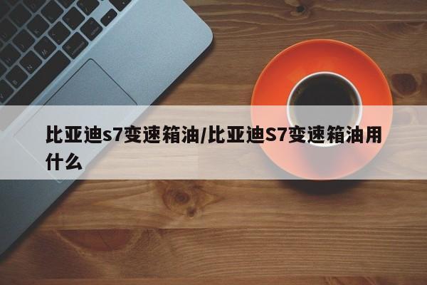 比亚迪s7变速箱油/比亚迪S7变速箱油用什么
