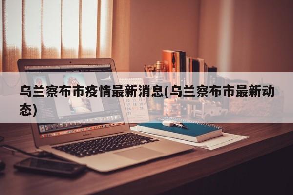 乌兰察布市疫情最新消息(乌兰察布市最新动态)