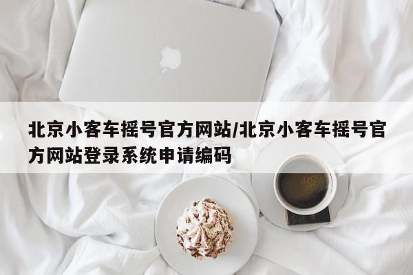 北京小客车摇号官方网站/北京小客车摇号官方网站登录系统申请编码