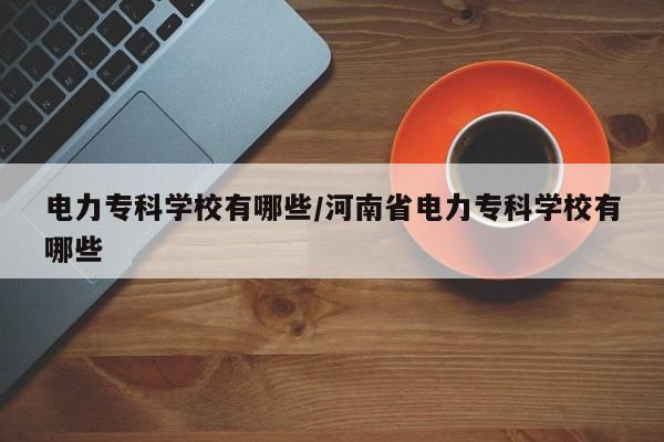 电力专科学校有哪些/河南省电力专科学校有哪些