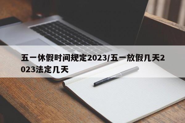 五一休假时间规定2023/五一放假几天2023法定几天