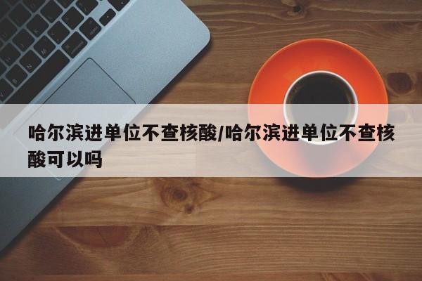 哈尔滨进单位不查核酸/哈尔滨进单位不查核酸可以吗