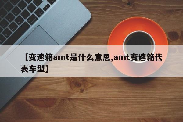 【变速箱amt是什么意思,amt变速箱代表车型】