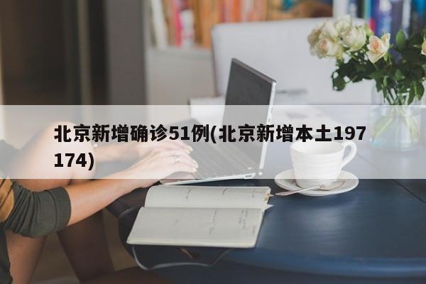 北京新增确诊51例(北京新增本土197 174)