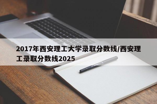 2017年西安理工大学录取分数线/西安理工录取分数线2025