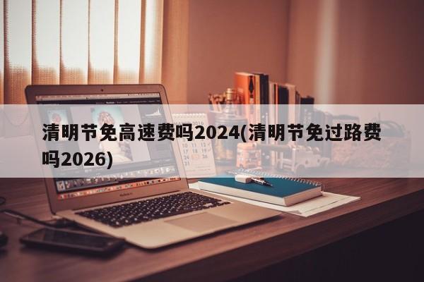 清明节免高速费吗2024(清明节免过路费吗2026)