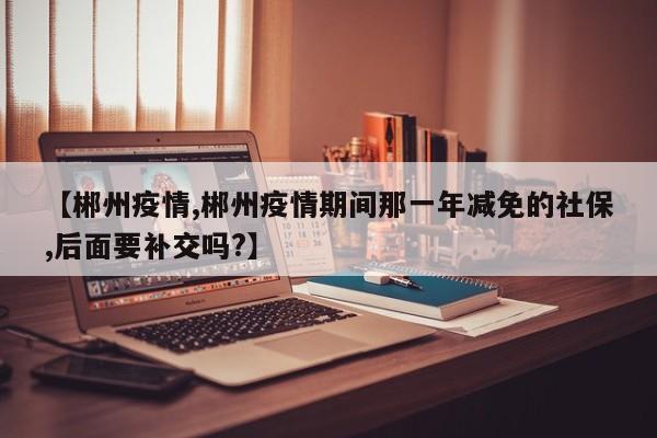 【郴州疫情,郴州疫情期间那一年减免的社保,后面要补交吗?】
