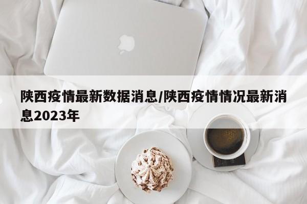 陕西疫情最新数据消息/陕西疫情情况最新消息2023年