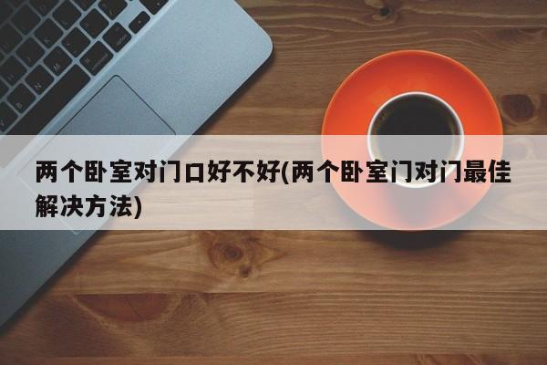 两个卧室对门口好不好(两个卧室门对门最佳解决方法)