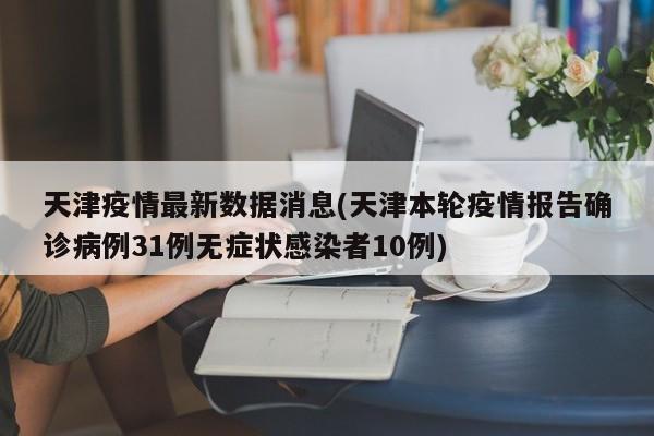 天津疫情最新数据消息(天津本轮疫情报告确诊病例31例无症状感染者10例)