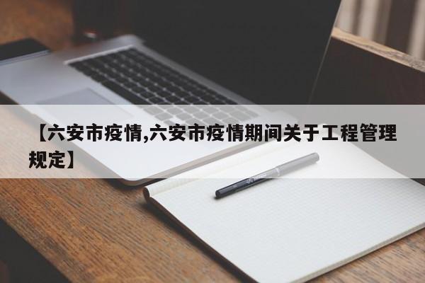 【六安市疫情,六安市疫情期间关于工程管理规定】