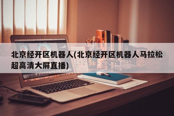 北京经开区机器人(北京经开区机器人马拉松超高清大屏直播)