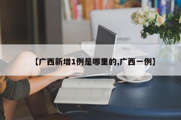 【广西新增1例是哪里的,广西一例】
