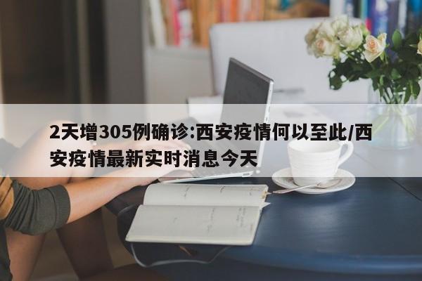 2天增305例确诊:西安疫情何以至此/西安疫情最新实时消息今天