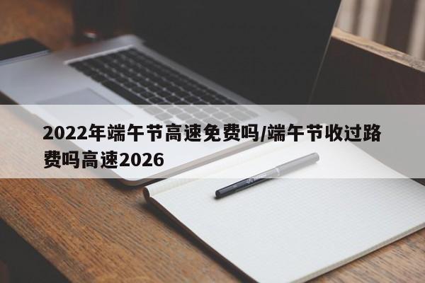 2022年端午节高速免费吗/端午节收过路费吗高速2026
