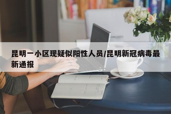 昆明一小区现疑似阳性人员/昆明新冠病毒最新通报