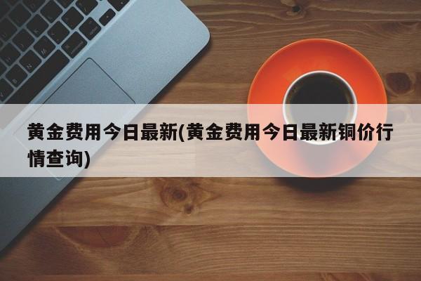 黄金费用今日最新(黄金费用今日最新铜价行情查询)