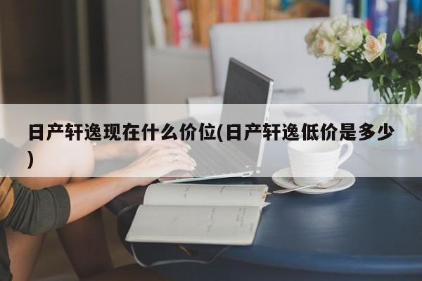 日产轩逸现在什么价位(日产轩逸低价是多少)
