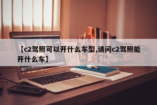 【c2驾照可以开什么车型,请问c2驾照能开什么车】