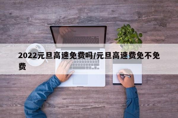2022元旦高速免费吗/元旦高速费免不免费