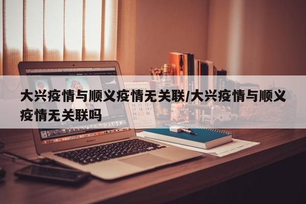 大兴疫情与顺义疫情无关联/大兴疫情与顺义疫情无关联吗