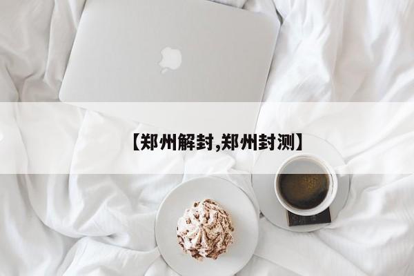 【郑州解封,郑州封测】