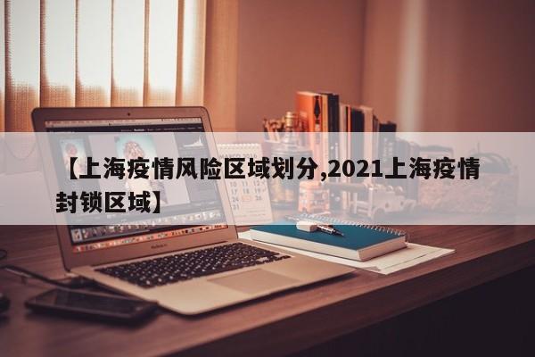 【上海疫情风险区域划分,2021上海疫情封锁区域】