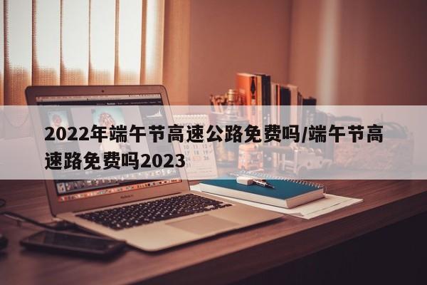 2022年端午节高速公路免费吗/端午节高速路免费吗2023