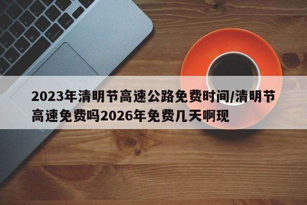 2023年清明节高速公路免费时间/清明节高速免费吗2026年免费几天啊现
