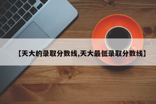 【天大的录取分数线,天大最低录取分数线】