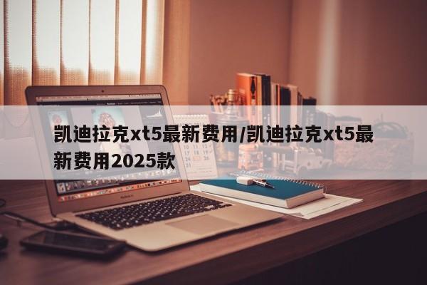 凯迪拉克xt5最新费用/凯迪拉克xt5最新费用2025款
