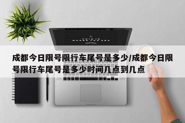 成都今日限号限行车尾号是多少/成都今日限号限行车尾号是多少时间几点到几点
