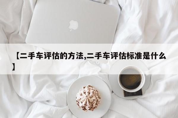 【二手车评估的方法,二手车评估标准是什么】