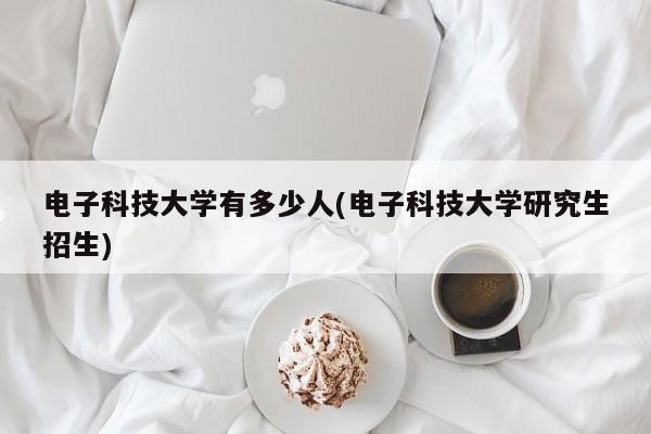 电子科技大学有多少人(电子科技大学研究生招生)