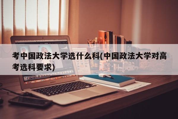 考中国政法大学选什么科(中国政法大学对高考选科要求)