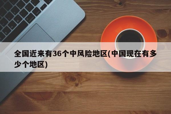 全国近来有36个中风险地区(中国现在有多少个地区)
