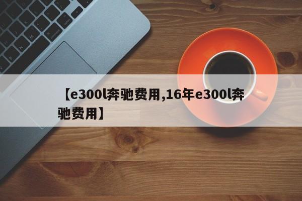 【e300l奔驰费用,16年e300l奔驰费用】