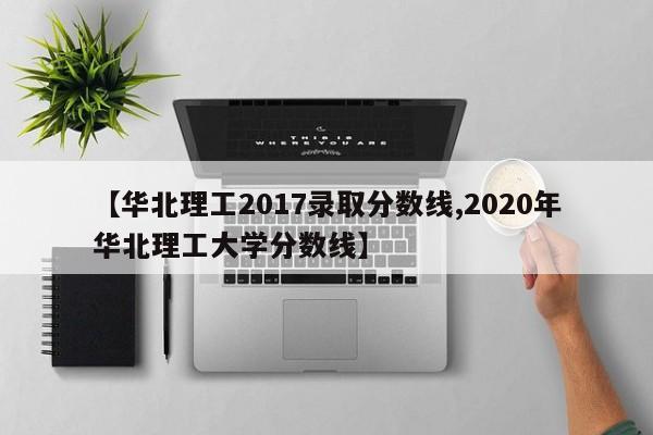 【华北理工2017录取分数线,2020年华北理工大学分数线】