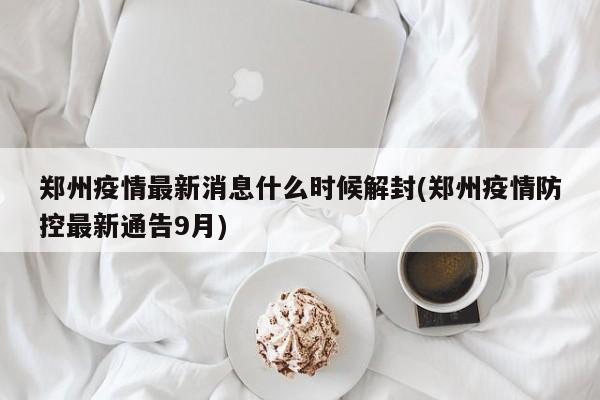 郑州疫情最新消息什么时候解封(郑州疫情防控最新通告9月)