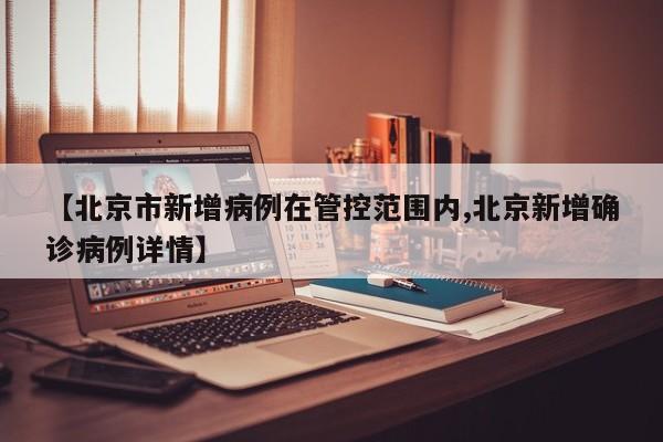 【北京市新增病例在管控范围内,北京新增确诊病例详情】