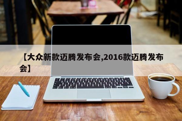 【大众新款迈腾发布会,2016款迈腾发布会】