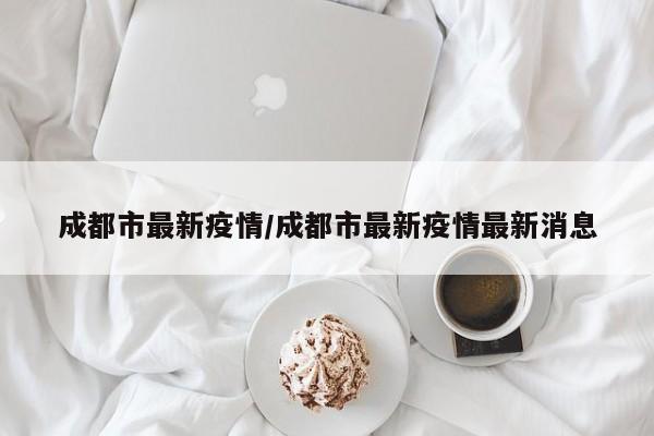 成都市最新疫情/成都市最新疫情最新消息