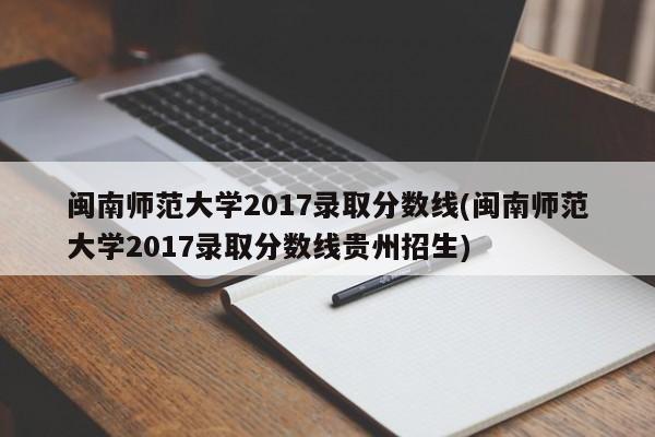 闽南师范大学2017录取分数线(闽南师范大学2017录取分数线贵州招生)