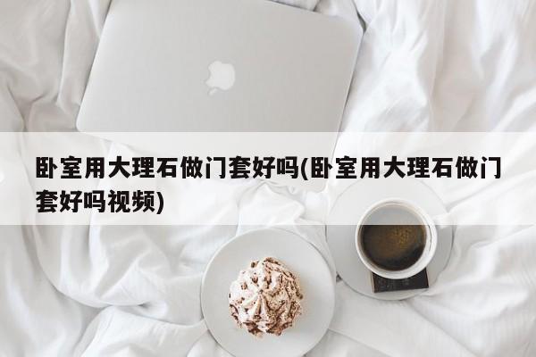 卧室用大理石做门套好吗(卧室用大理石做门套好吗视频)