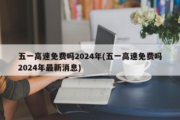 五一高速免费吗2024年(五一高速免费吗2024年最新消息)