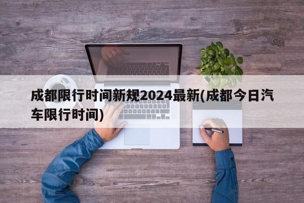 成都限行时间新规2024最新(成都今日汽车限行时间)