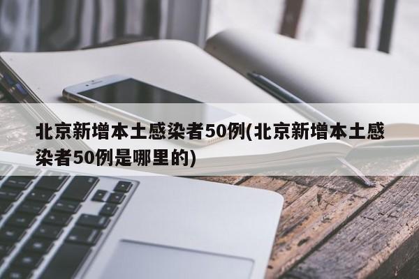 北京新增本土感染者50例(北京新增本土感染者50例是哪里的)