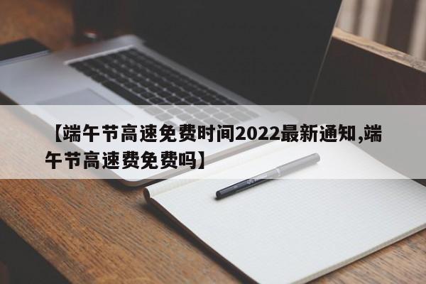 【端午节高速免费时间2022最新通知,端午节高速费免费吗】